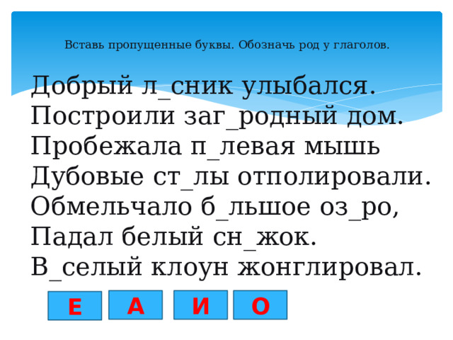 Вставь пропущенные буквы. Обозначь род у глаголов.   Добрый л_сник улыбался. Построили заг_родный дом. Пробежала п_левая мышь Дубовые ст_лы отполировали. Обмельчало б_льшое оз_ро, Падал белый сн_жок. В_селый клоун жонглировал. О А И Е 