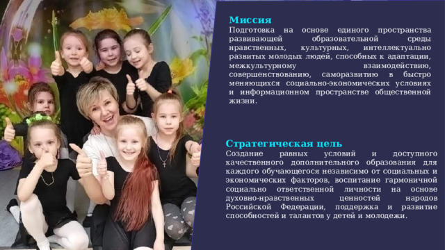 Миссия Подготовка на основе единого пространства развивающей образовательной среды нравственных, культурных, интеллектуально развитых молодых людей, способных к адаптации, межкультурному взаимодействию, совершенствованию, саморазвитию в быстро меняющихся социально-экономических условиях и информационном пространстве общественной жизни.  Стратегическая цель Создание равных условий и доступного качественного дополнительного образования для каждого обучающегося независимо от социальных и экономических факторов, воспитание гармоничной социально ответственной личности на основе духовно-нравственных ценностей народов Российской Федерации, поддержка и развитие способностей и талантов у детей и молодежи. 