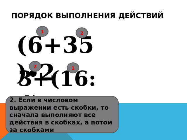 ПОРЯДОК ВЫПОЛНЕНИЯ ДЕЙСТВИЙ 1 2 (6+35)∙2 2 1 3+(16:4) 2. Если в числовом выражении есть скобки, то сначала выполняют все действия в скобках, а потом за скобками 