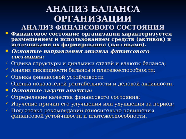 АНАЛИЗ БАЛАНСА ОРГАНИЗАЦИИ  АНАЛИЗ ФИНАНСОВОГО СОСТОЯНИЯ Финансовое состояние организации характеризуется размещением и использованием средств (активов) и источниками их формирования (пассивами). Основные направления анализа финансового состояния: Оценка структуры и динамики статей и валюты баланса; Анализ ликвидности баланса и платежеспособности; Оценка финансовой устойчивости Оценка показателей рентабельности и деловой активности. Основные задачи анализа: Определение качества финансового состояния; Изучение причин его улучшения или ухудшения за период; Подготовка рекомендаций относительно повышения финансовой устойчивости и платежеспособности. 
