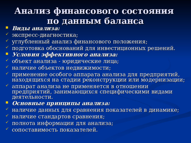 Анализ финансового состояния  по данным баланса Виды анализа: экспресс-диагностика; углубленный анализ финансового положения; подготовка обоснований для инвестиционных решений. Условия эффективного анализа: объект анализа - юридические лица; наличие объектов недвижимости; применение особого аппарата анализа для предприятий, находящихся на стадии реконструкции или модернизации; аппарат анализа не применяется в отношении предприятий, занимающихся специфическими видами деятельности. Основные принципы анализа: наличие данных для сравнения показателей в динамике; наличие стандартов сравнения; полнота информации для анализа; сопоставимость показателей. 