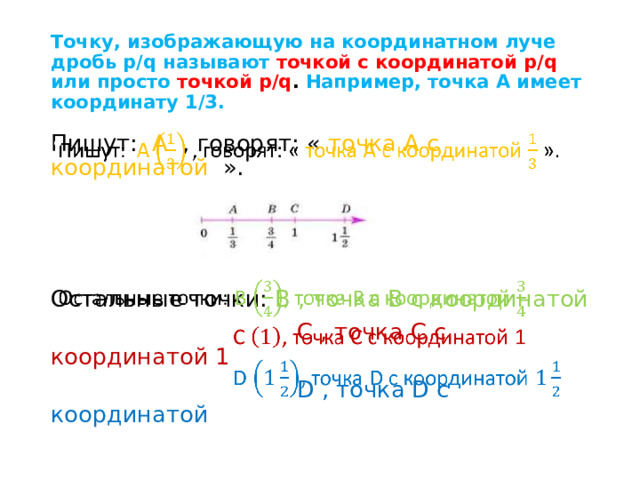 Точку, изображающую на координатном луче дробь p/q называют точкой с координатой p/q или просто точкой p/q . Например, точка А имеет координату 1/3. Пишут: А , говорят: « точка А с координатой ».   Остальные точки: В , точка В с координатой  С , точка С с координатой 1  D , точка D с координатой 