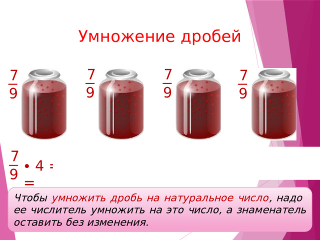 Умножение дробей 7 7 7 7 9 9 9 9 7 7 + 7 + 7 + 7 7 28 7 7 7 7 ∙ 4 ∙ 4 = + + + = = = 9 9 9 9 9 9 9 9 Чтобы умножить дробь на натуральное число , надо ее числитель умножить на это число, а знаменатель оставить без изменения. 