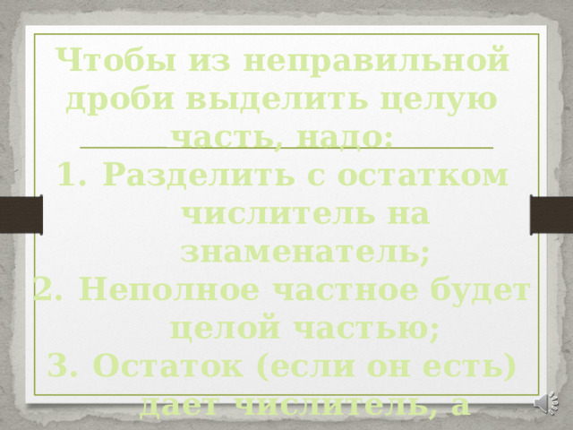 Чтобы из неправильной дроби выделить целую часть, надо: Разделить с остатком числитель на знаменатель; Неполное частное будет целой частью; Остаток (если он есть) дает числитель, а делитель – знаменатель дробной части. 