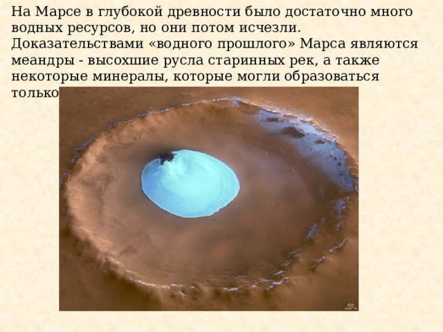 На Марсе в глубокой древности было достаточно много водных ресурсов, но они потом исчезли. Доказательствами «водного прошлого» Марса являются меандры - высохшие русла старинных рек, а также некоторые минералы, которые могли образоваться только в результате действия воды. 