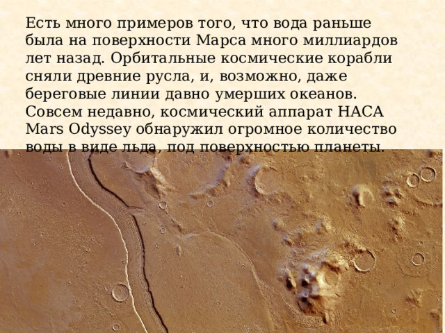 Есть много примеров того, что вода раньше была на поверхности Марса много миллиардов лет назад. Орбитальные космические корабли сняли древние русла, и, возможно, даже береговые линии давно умерших океанов. Совсем недавно, космический аппарат НАСА Mars Odyssey обнаружил огромное количество воды в виде льда, под поверхностью планеты. 