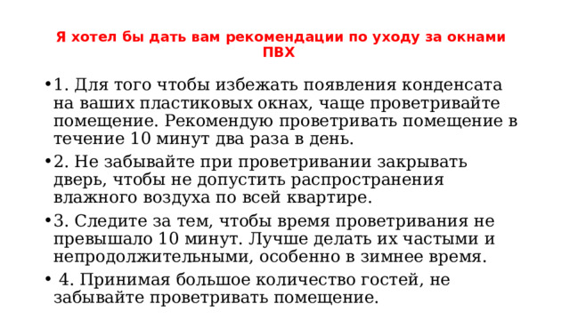 Я хотел бы дать вам рекомендации по уходу за окнами ПВХ   1. Для того чтобы избежать появления конденсата на ваших пластиковых окнах, чаще проветривайте помещение. Рекомендую проветривать помещение в течение 10 минут два раза в день. 2. Не забывайте при проветривании закрывать дверь, чтобы не допустить распространения влажного воздуха по всей квартире. 3. Следите за тем, чтобы время проветривания не превышало 10 минут. Лучше делать их частыми и непродолжительными, особенно в зимнее время.  4. Принимая большое количество гостей, не забывайте проветривать помещение. 