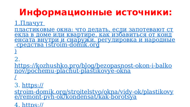 Информационные источники: 1.Плачут пластиковые окна: что делать, если запотевают стекла в доме или квартире, как избавиться от конденсата внутри и снаружи, регулировка и народные средства (stroim-domik.org ) 2. https://kozhushko.pro/blog/bezopasnost-okon-i-balkonov/pochemu-plachut-plastikovye-okna / 3. https:// stroim-domik.org/stroitelstvo/okna/vidy-ok/plastikovye/remont-pvh-ok/kondensat/kak-borotsya 4. https:// sofos-okna.ru/stati/pochemu-plachut-plastikovye-okna 5.  http://remontokon24.ru/okna-plachut /  