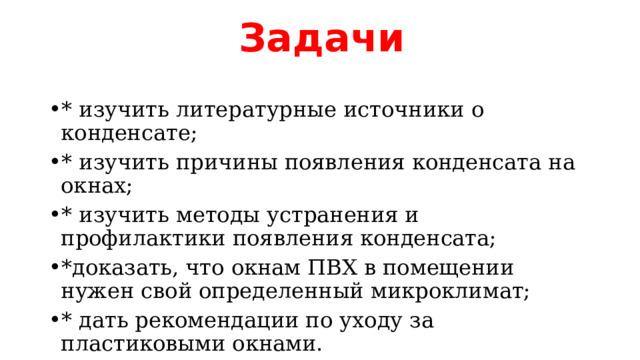 Задачи * изучить литературные источники о конденсате; * изучить причины появления конденсата на окнах; * изучить методы устранения и профилактики появления конденсата; *доказать, что окнам ПВХ в помещении нужен свой определенный микроклимат; * дать рекомендации по уходу за пластиковыми окнами. 