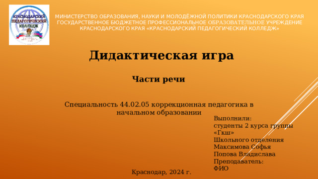 Министерство образования, науки и молодёжной политики Краснодарского края  Государственное бюджетное профессиональное образовательное учреждение Краснодарского края «Краснодарский педагогический колледж» Дидактическая игра Части речи Специальность 44.02.05 коррекционная педагогика в начальном образовании Выполнили: студенты 2 курса группы «Гкш» Школьного отделения Максимова Софья Попова Владислава Преподаватель: ФИО Краснодар, 2024 г.  