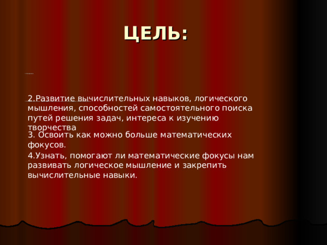 ЦЕЛЬ: 1.Расширение 1.Расширение кругозора и повышение интеллектуальной активности; стимулирование стремления к творчеству. 2.Развитие вычислительных навыков, логического мышления, способностей самостоятельного поиска путей решения задач, интереса к изучению творчества 3. Освоить как можно больше математических фокусов. 4.Узнать, помогают ли математические фокусы нам развивать логическое мышление и закрепить вычислительные навыки. 