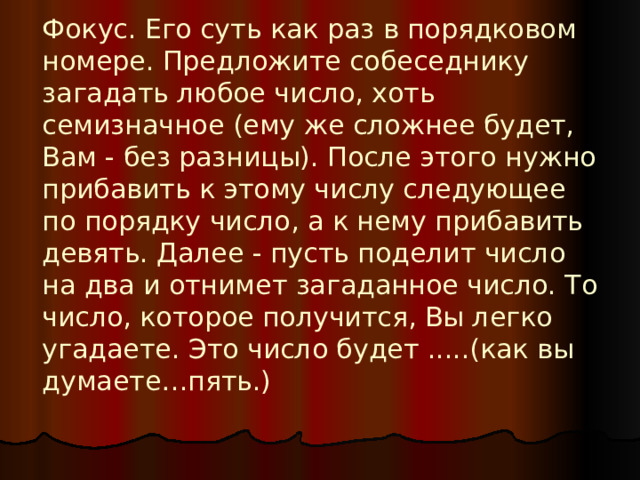 Фокус. Его суть как раз в порядковом номере. Предложите собеседнику загадать любое число, хоть семизначное (ему же сложнее будет, Вам - без разницы). После этого нужно прибавить к этому числу следующее по порядку число, а к нему прибавить девять. Далее - пусть поделит число на два и отнимет загаданное число. То число, которое получится, Вы легко угадаете. Это число будет .....(как вы думаете…пять.)    