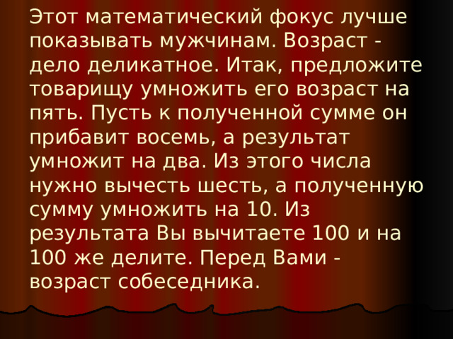 Этот математический фокус лучше показывать мужчинам. Возраст - дело деликатное. Итак, предложите товарищу умножить его возраст на пять. Пусть к полученной сумме он прибавит восемь, а результат умножит на два. Из этого числа нужно вычесть шесть, а полученную сумму умножить на 10. Из результата Вы вычитаете 100 и на 100 же делите. Перед Вами - возраст собеседника.    