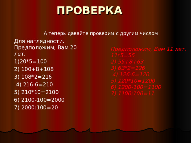 ПРОВЕРКА А теперь давайте проверим с другим числом Для наглядности. Предположим, Вам 20 лет. 1)20*5=100 2) 100+8+108 3) 108*2=216  4) 216-6=210 5) 210*10=2100 6) 2100-100=2000 7) 2000:100=20    Предположим, Вам 11 лет. 11*5=55 2) 55+8+63 3) 63*2=126  4) 126-6=120 5) 120*10=1200 6) 1200-100=1100 7) 1100:100=11    