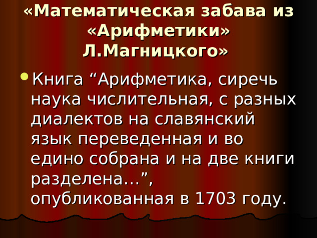 «Математическая забава из «Арифметики» Л.Магницкого»  Книга “Арифметика, сиречь наука числительная, с разных диалектов на славянский язык переведенная и во едино собрана и на две книги разделена…”, опубликованная в 1703 году. 