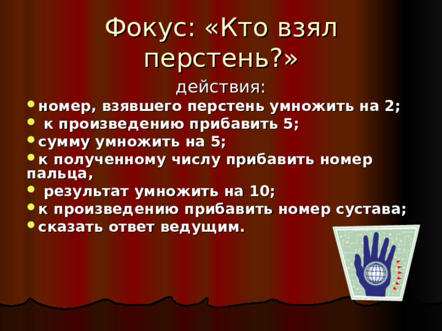 Фокус: «Кто взял перстень?»  действия: номер, взявшего перстень умножить на 2;  к произведению прибавить 5; сумму умножить на 5; к полученному числу прибавить номер пальца,  результат умножить на 10; к произведению прибавить номер сустава;  сказать ответ ведущим. 