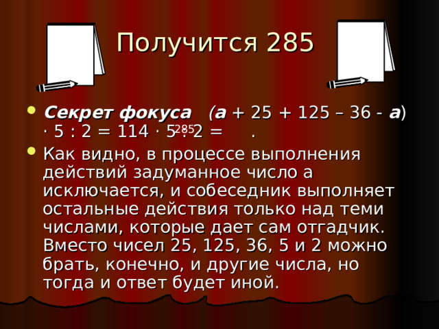 Получится 285   Секрет фокуса   ( а  + 25 + 125 – 36 -  а ) · 5 : 2 = 114 · 5 : 2 = . Как видно, в процессе выполнения действий задуманное число а исключается, и собеседник выполняет остальные действия только над теми числами, которые дает сам отгадчик. Вместо чисел 25, 125, 36, 5 и 2 можно брать, конечно, и другие числа, но тогда и ответ будет иной. 285 