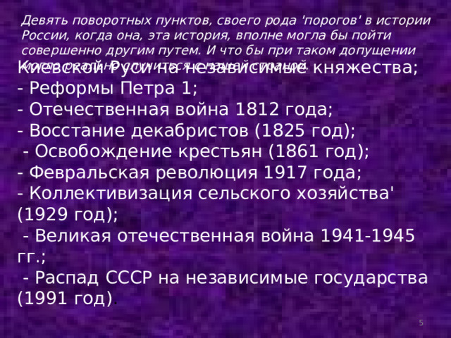 Девять поворотных пунктов, своего рода 'порогов' в истории России, когда она, эта история, вполне могла бы пойти совершенно другим путем. И что бы при таком допущении могло реально случиться с нашей страной. Киевской Руси на независимые княжества; - Реформы Петра 1; - Отечественная война 1812 года; - Восстание декабристов (1825 год);  - Освобождение крестьян (1861 год); - Февральская революция 1917 года; - Коллективизация сельского хозяйства' (1929 год);  - Великая отечественная война 1941-1945 гг.;  - Распад СССР на независимые государства (1991 год) .  