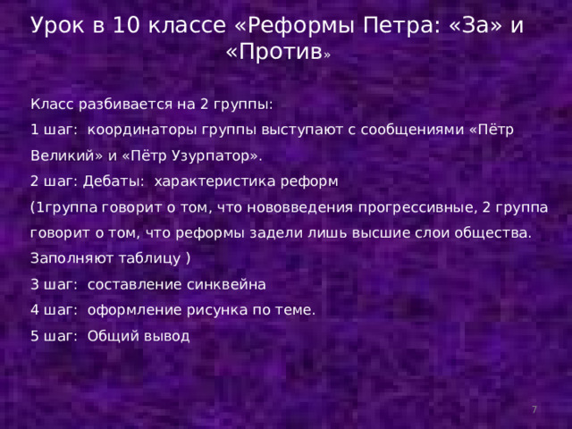 Урок в 10 классе «Реформы Петра: «За» и «Против »    Класс разбивается на 2 группы: 1 шаг: координаторы группы выступают с сообщениями «Пётр Великий» и «Пётр Узурпатор». 2 шаг: Дебаты: характеристика реформ (1группа говорит о том, что нововведения прогрессивные, 2 группа говорит о том, что реформы задели лишь высшие слои общества. Заполняют таблицу ) 3 шаг: составление синквейна 4 шаг: оформление рисунка по теме. 5 шаг: Общий вывод  