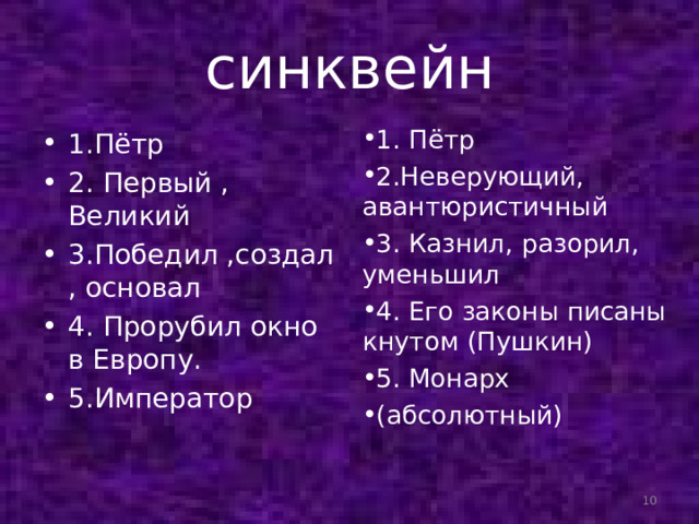 синквейн 1. Пётр 2.Неверующий, авантюристичный 3. Казнил, разорил, уменьшил 4. Его законы писаны кнутом (Пушкин) 5. Монарх (абсолютный) 1.Пётр 2. Первый , Великий 3.Победил ,создал, основал 4. Прорубил окно в Европу. 5.Император  