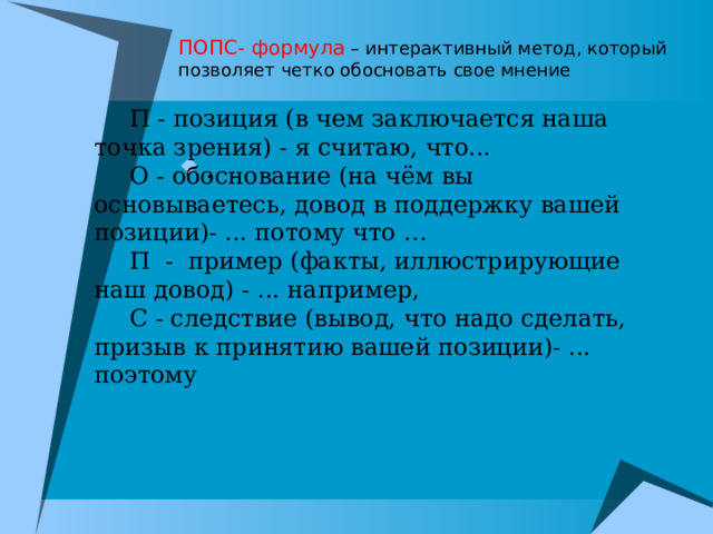 ПОПС- формула – интерактивный метод, который позволяет четко обосновать свое мнение П - позиция (в чем заключается наша точка зрения) - я считаю, что... О - обоснование (на чём вы основываетесь, довод в поддержку вашей позиции)- ... потому что … П - пример (факты, иллюстрирующие наш довод) - ... например, С - следствие (вывод, что надо сделать, призыв к принятию вашей позиции)- ... поэтому . 
