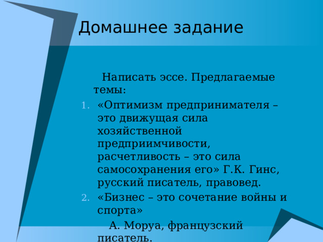 Домашнее задание  Написать эссе. Предлагаемые темы: «Оптимизм предпринимателя – это движущая сила хозяйственной предприимчивости, расчетливость – это сила самосохранения его» Г.К. Гинс, русский писатель, правовед. «Бизнес – это сочетание войны и спорта»  А. Моруа, французский писатель. 