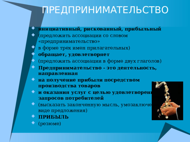 ПРЕДПРИНИМАТЕЛЬСТВО   инициативный, рискованный, прибыльный (предложить ассоциации со словом «предпринимательство» в форме трех имен прилагательных) обращает, удовлетворяет (предложить ассоциации в форме двух глаголов) Предпринимательство - это деятельность, направленная на получение прибыли посредством производства товаров и оказания услуг с целью удовлетворения запросов потребителей (высказать законченную мысль, умозаключение в виде предложения) ПРИБЫЛЬ (резюме) 