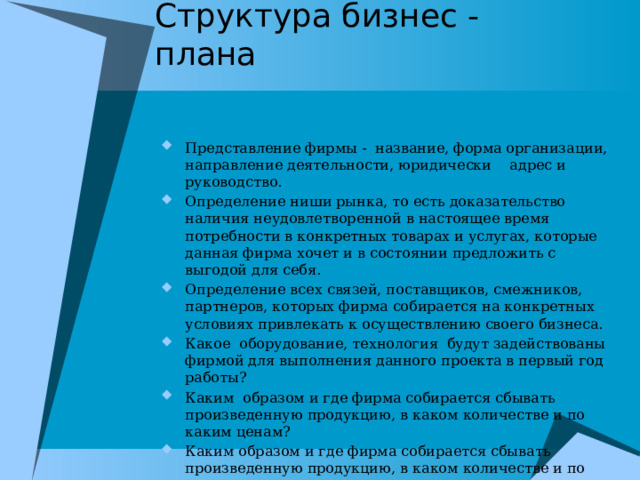 Структура бизнес - плана Представление фирмы - название, форма организации, направление деятельности, юридически  адрес и руководство. Определение ниши рынка, то есть доказательство наличия неудовлетворенной в настоящее время потребности в конкретных товарах и услугах, которые данная фирма хочет и в состоянии предложить с выгодой для себя. Определение всех связей, поставщиков, смежников, партнеров, которых фирма собирается на конкретных условиях привлекать к осуществлению своего бизнеса. Какое оборудование, технология будут задействованы фирмой для выполнения данного проекта в первый год работы? Каким образом и где фирма собирается сбывать произведенную продукцию, в каком количестве и по каким ценам? Каким образом и где фирма собирается сбывать произведенную продукцию, в каком количестве и по каким ценам? Финансовый расчет на получение прибыли. 