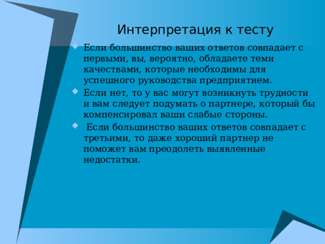 Интерпретация к тесту Если большинство ваших ответов совпадает с первыми, вы, вероятно, обладаете теми качествами, которые необходимы для успешного руководства предприятием. Если нет, то у вас могут возникнуть трудности и вам следует подумать о партнере, который бы компенсировал ваши слабые стороны.  Если большинство ваших ответов совпадает с третьими, то даже хороший партнер не поможет вам преодолеть выявленные недостатки. 