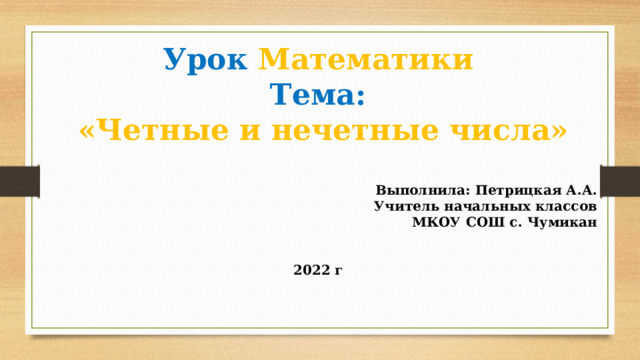 Урок  Математики Тема:  «Четные и нечетные числа»  Выполнила: Петрицкая А.А. Учитель начальных классов МКОУ СОШ с. Чумикан   2022 г  