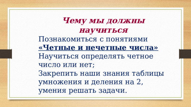 Чему мы должны научиться Познакомиться с понятиями «Четные и нечетные числа» Научиться определять четное число или нет; Закрепить наши знания таблицы умножения и деления на 2, умения решать задачи. 