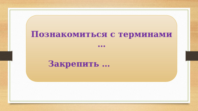Познакомиться с терминами …   Закрепить … 