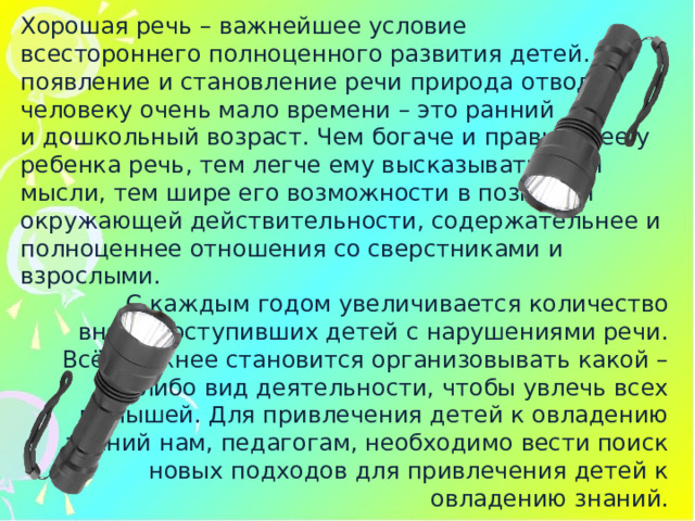 Хорошая речь – важнейшее условие всестороннего полноценного развития детей. На появление и становление речи природа отводит человеку очень мало времени – это ранний и дошкольный возраст. Чем богаче и правильнее у ребенка речь, тем легче ему высказывать свои мысли, тем шире его возможности в познании окружающей действительности, содержательнее и полноценнее отношения со сверстниками и взрослыми. С каждым годом увеличивается количество вновь поступивших детей с нарушениями речи. Всё сложнее становится организовывать какой – либо вид деятельности, чтобы увлечь всех малышей. Для привлечения детей к овладению знаний нам, педагогам, необходимо вести поиск новых подходов для привлечения детей к овладению знаний. 