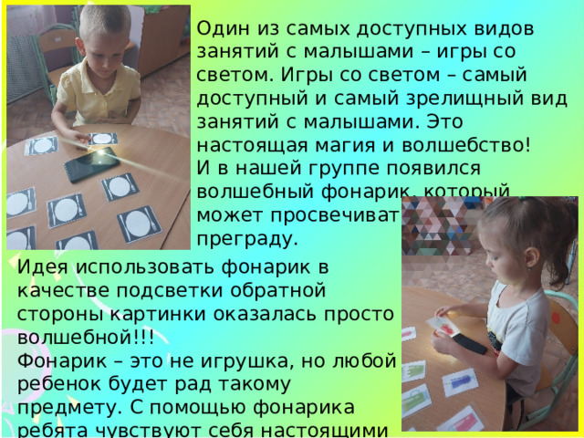Один из самых доступных видов занятий с малышами – игры со светом. Игры со светом – самый доступный и самый зрелищный вид занятий с малышами. Это настоящая магия и волшебство! И в нашей группе появился волшебный фонарик, который может просвечивать сквозь любую преграду. Идея использовать фонарик в качестве подсветки обратной стороны картинки оказалась просто волшебной!!! Фонарик – это не игрушка, но любой ребенок будет рад такому предмету. С помощью фонарика ребята чувствуют себя настоящими волшебниками. 