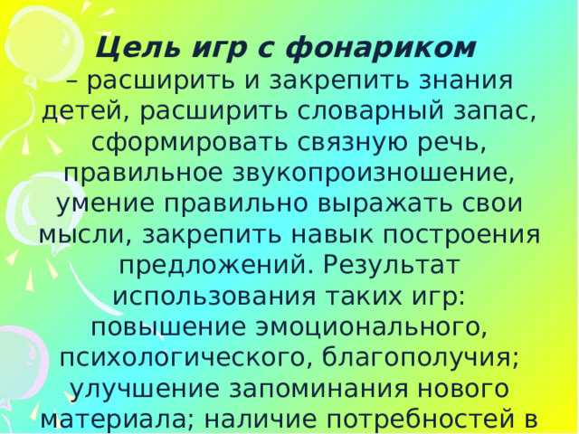 Цель игр с фонариком – расширить и закрепить знания детей, расширить словарный запас, сформировать связную речь, правильное звукопроизношение, умение правильно выражать свои мысли, закрепить навык построения предложений. Результат использования таких игр: повышение эмоционального, психологического, благополучия; улучшение запоминания нового материала; наличие потребностей в овладении новыми знаниями. 