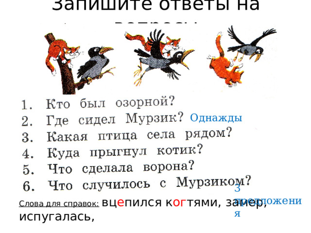 Запишите ответы на вопросы Однажды 3 предложения Слова для справок:  вц е пился к ог тями, замер, испугалась,  не уд е ржался, п о в е зло, пр о в а лился 