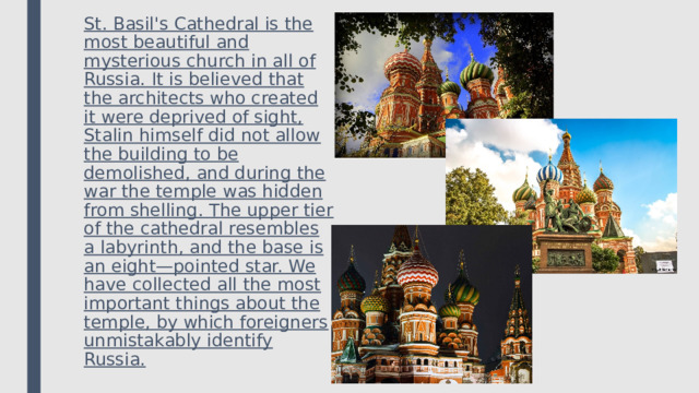 St. Basil's Cathedral is the most beautiful and mysterious church in all of Russia. It is believed that the architects who created it were deprived of sight, Stalin himself did not allow the building to be demolished, and during the war the temple was hidden from shelling. The upper tier of the cathedral resembles a labyrinth, and the base is an eight—pointed star. We have collected all the most important things about the temple, by which foreigners unmistakably identify Russia. 