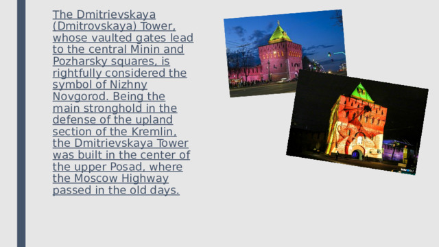The Dmitrievskaya (Dmitrovskaya) Tower, whose vaulted gates lead to the central Minin and Pozharsky squares, is rightfully considered the symbol of Nizhny Novgorod. Being the main stronghold in the defense of the upland section of the Kremlin, the Dmitrievskaya Tower was built in the center of the upper Posad, where the Moscow Highway passed in the old days. 