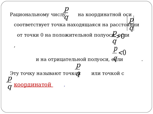 Рациональному числу на координатной оси соответствует точка находящаяся на расстоянии от точки 0 на положительной полуоси, если ,  и на отрицательной полуоси, если . Эту точку называют точкой или точкой с координатой  .  