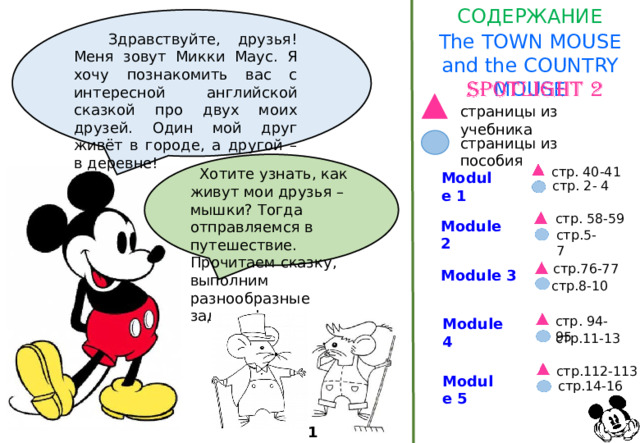 СОДЕРЖАНИЕ The TOWN MOUSE and the COUNTRY MOUSE  Здравствуйте, друзья! Меня зовут Микки Маус. Я хочу познакомить вас с интересной английской сказкой про двух моих друзей. Один мой друг живёт в городе, а другой – в деревне! страницы из учебника страницы из пособия стр. 40-41  Хотите узнать, как живут мои друзья – мышки? Тогда отправляемся в путешествие. Прочитаем сказку, выполним разнообразные задания! Module 1 стр. 2- 4 стр. 58-59 Module 2 стр.5-7 стр.76-77 Module 3 стр.8-10 стр. 94-95 Module 4 стр.11-13 стр.112-113 Module 5 стр.14-16 1 