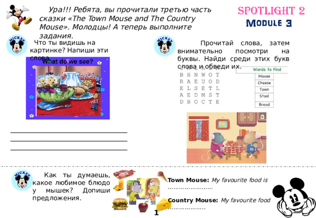  Ура!!! Ребята, вы прочитали третью часть сказки «The Town Mouse and The Country Mouse». Молодцы! А теперь выполните задания.  Прочитай слова, затем внимательно посмотри на буквы. Найди среди этих букв слова и обведи их.  Что ты видишь на картинке? Напиши эти слова. ________________________________________________________________________________________________  Как ты думаешь, какое любимое блюдо у мышек? Допиши предложения. Town Mouse: My favourite food is …………………… Country Mouse: My favourite food is ……………….. 10 