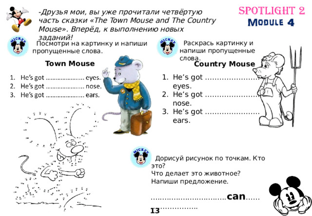 -Друзья мои, вы уже прочитали четвёртую часть сказки «The Town Mouse and The Country Mouse». Вперёд, к выполнению новых заданий!  Раскрась картинку и напиши пропущенные слова.  Посмотри на картинку и напиши пропущенные слова. Town Mouse Country Mouse He’s got ………………….. eyes. He’s got ………………….. nose. He’s got ………………….. ears.  Дорисуй рисунок по точкам. Кто это? Что делает это животное? Напиши предложение. … .............................. can …………………….. 13 