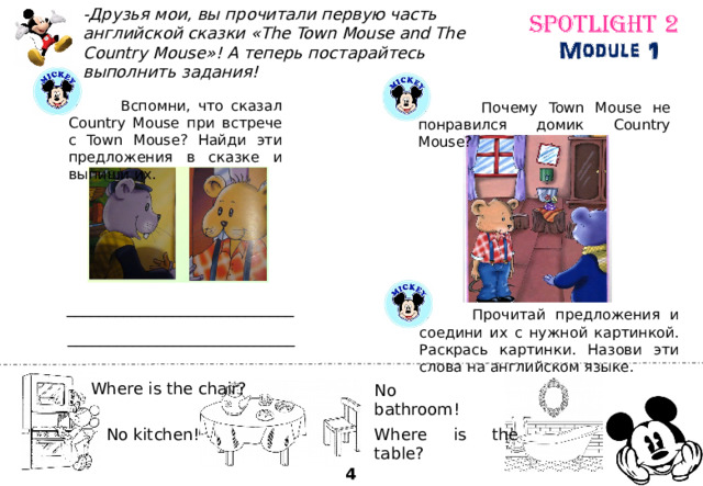 -Друзья мои, вы прочитали первую часть английской сказки «The Town Mouse and The Country Mouse»! А теперь постарайтесь выполнить задания!  Вспомни, что сказал Country Mouse при встрече с Town Mouse? Найди эти предложения в сказке и выпиши их.  Почему Town Mouse не понравился домик Country Mouse? ____________________________  Прочитай предложения и соедини их с нужной картинкой. Раскрась картинки. Назови эти слова на английском языке. ____________________________ Where is the chair? No bathroom! Where is the table? No kitchen! 4 
