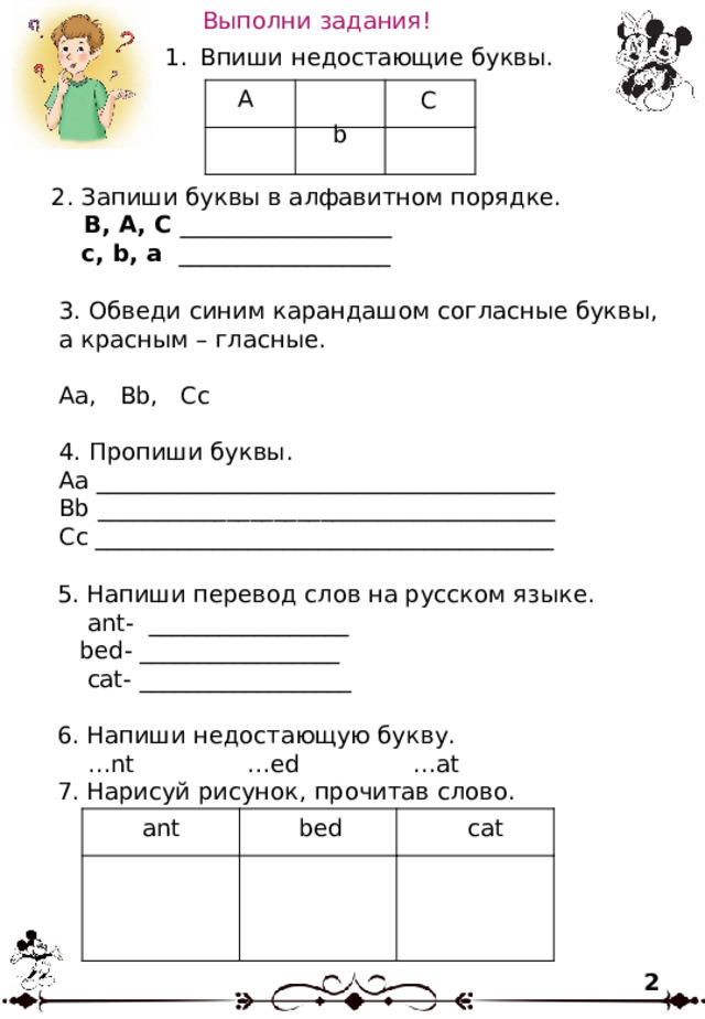 Выполни задания! Впиши недостающие буквы. A C b 2. Запиши буквы в алфавитном порядке.  B, A, C __________________  c, b, a __________________ 3. Обведи синим карандашом согласные буквы, а красным – гласные. Aa, Bb, Cc 4. Пропиши буквы. Aa _______________________________________ Bb _______________________________________ Cc _______________________________________ 5. Напиши перевод слов на русском языке.  ant- _________________  bed- _________________  cat- __________________ 6. Напиши недостающую букву. … nt …ed …at 7. Нарисуй рисунок, прочитав слово. cat bed ant 2 