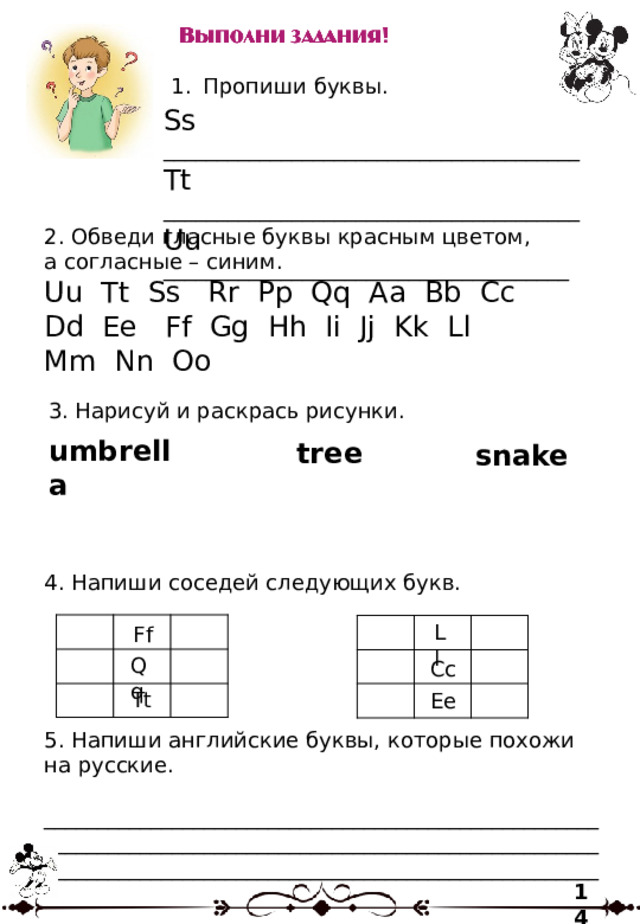 Пропиши буквы. Ss _______________________________________ Tt _______________________________________ Uu ______________________________________ 2. Обведи гласные буквы красным цветом, а согласные – синим. Uu Tt Ss Rr Pp Qq Aa Bb Cc Dd Ee Ff Gg Hh Ii Jj Kk Ll Mm Nn Oo 3. Нарисуй и раскрась рисунки. umbrella tree snake 4. Напиши соседей следующих букв. Ll Ff Qq Cc Tt Ee 5. Напиши английские буквы, которые похожи на русские. ____________________________________________________________________________________________________________________________________________________________ 14 