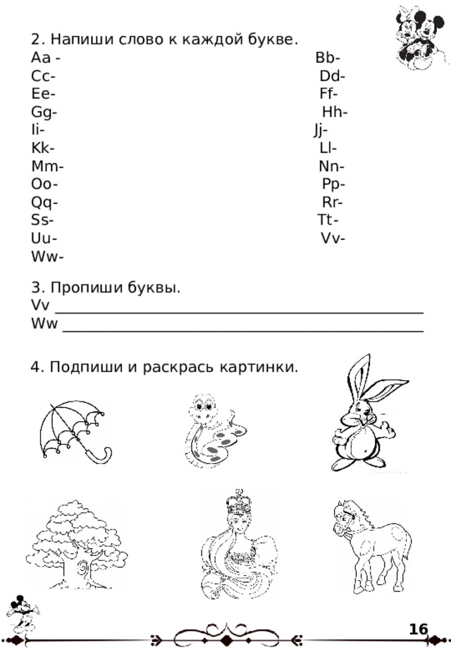 2. Напиши слово к каждой букве. Aa - Bb- Cc- Dd- Ee- Ff- Gg- Hh- Ii- Jj- Kk- Ll- Mm- Nn- Oo- Pp- Qq- Rr- Ss- Tt- Uu- Vv- Ww- 3. Пропиши буквы. Vv _________________________________________________ Ww ________________________________________________ 4. Подпиши и раскрась картинки. 16 