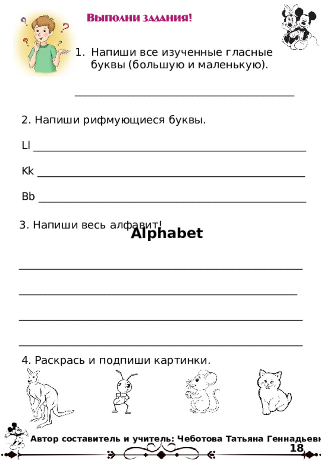 Напиши все изученные гласные буквы (большую и маленькую). _________________________________________ 2. Напиши рифмующиеся буквы. Ll ___________________________________________________ K k __________________________________________________ Bb __________________________________________________ 3. Напиши весь алфавит! _____________________________________________________ ____________________________________________________ _____________________________________________________ _____________________________________________________ Alphabet 4. Раскрась и подпиши картинки. Автор составитель и учитель: Чеботова Татьяна Геннадьевна 18 