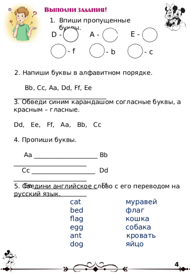 Впиши пропущенные буквы. E - A - D - - f - b - c 2. Напиши буквы в алфавитном порядке.  Bb, Cc, Aa, Dd, Ff, Ee _____________________________ 3. Обведи синим карандашом согласные буквы, а красным – гласные. Dd, Ee, Ff, Aa, Bb, Cc 4. Пропиши буквы.  Aa ____________________ Bb _______________________  Cc ____________________ Dd _______________________  Ee ____________________ Ff _______________________ 5. Соедини английское слово с его переводом на русский язык.  cat муравей  bed флаг  flag кошка  egg собака  ant кровать  dog яйцо 4 