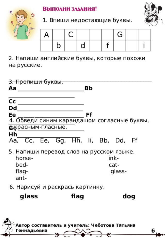 1. Впиши недостающие буквы. A C b d G f i 2. Напиши английские буквы, которые похожи на русские. ____________________________________________________ 3. Пропиши буквы. Aa ________________________Bb ________________________ Cc ________________________ Dd________________________ Ee ________________________ Ff ________________________ G g ________________________ Hh_______________________ 4. Обведи синим карандашом согласные буквы, а красным-гласные. Aa, Cc, Ee, Gg, Hh, Ii, Bb, Dd, Ff 5. Напиши перевод слов на русском языке.  horse- ink-  bed- cat-  flag- glass-  ant- 6. Нарисуй и раскрась картинку. glass flag dog Автор составитель и учитель: Чеботова Татьяна Геннадьевна 6 