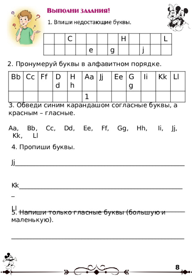 C e H g j L 2. Пронумеруй буквы в алфавитном порядке. Bb Cc Ff Dd Hh Aa 1 Jj Ee Gg Ii Kk Ll 3. Обведи синим карандашом согласные буквы, а красным – гласные. Aa, Bb, Cc, Dd, Ee, Ff, Gg, Hh, Ii, Jj, Kk, Ll 4. Пропиши буквы. Jj_____________________________________________________ Kk____________________________________________________ Ll ____________________________________________________ 5. Напиши только гласные буквы (большую и маленькую). ______________________________________________________ 8 